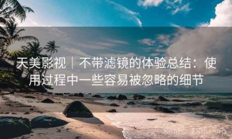 天美影视｜不带滤镜的体验总结：使用过程中一些容易被忽略的细节