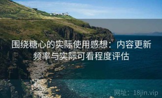 围绕糖心的实际使用感想：内容更新频率与实际可看程度评估
