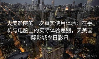 天美影院的一次真实使用体验：在手机与电脑上的实际体验差别，天美国际影城今日影讯