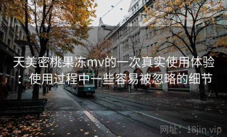 天美密桃果冻mv的一次真实使用体验：使用过程中一些容易被忽略的细节