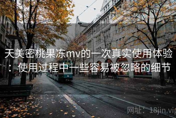 天美密桃果冻mv的一次真实使用体验：使用过程中一些容易被忽略的细节