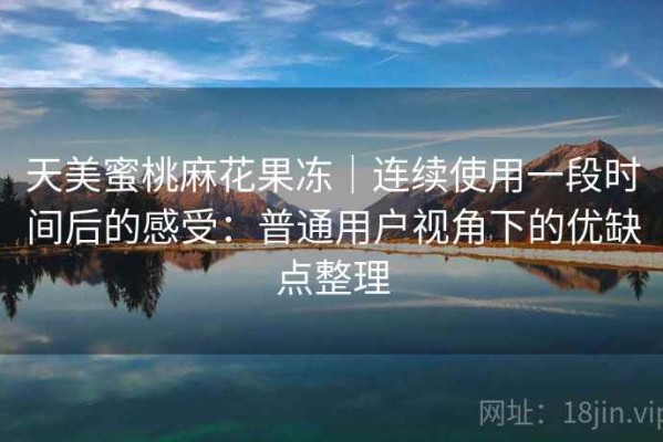 天美蜜桃麻花果冻｜连续使用一段时间后的感受：普通用户视角下的优缺点整理
