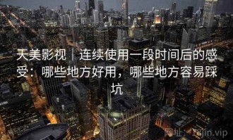 天美影视｜连续使用一段时间后的感受：哪些地方好用，哪些地方容易踩坑
