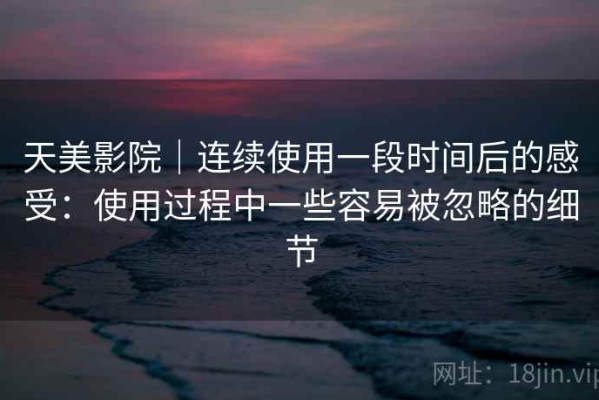 天美影院｜连续使用一段时间后的感受：使用过程中一些容易被忽略的细节