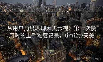 从用户角度聊聊天美影视：第一次使用时的上手难度记录，timi2tv天美