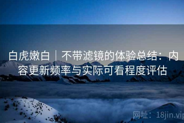 白虎嫩白｜不带滤镜的体验总结：内容更新频率与实际可看程度评估