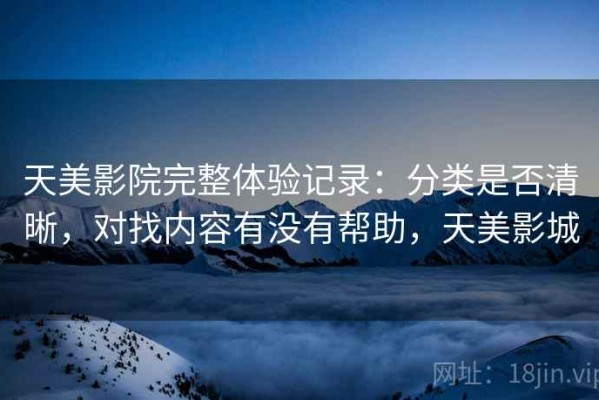 天美影院完整体验记录：分类是否清晰，对找内容有没有帮助，天美影城