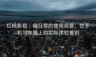 红桃影视｜偏日常的使用观察：在手机与电脑上的实际体验差别