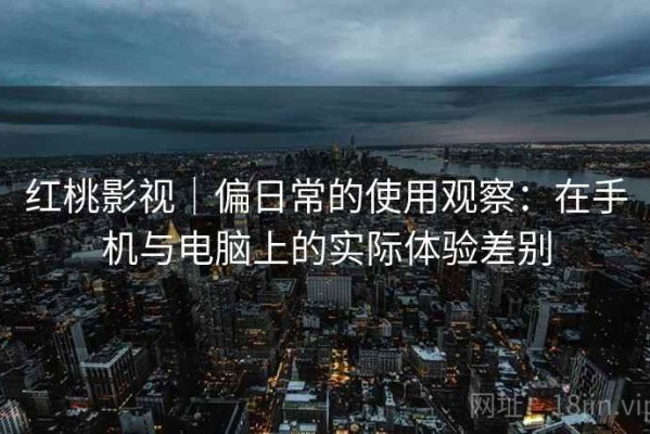 红桃影视｜偏日常的使用观察：在手机与电脑上的实际体验差别