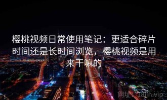 樱桃视频日常使用笔记：更适合碎片时间还是长时间浏览，樱桃视频是用来干嘛的