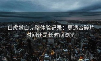 白虎嫩白完整体验记录：更适合碎片时间还是长时间浏览
