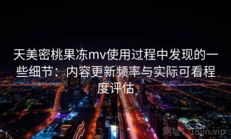 天美密桃果冻mv使用过程中发现的一些细节：内容更新频率与实际可看程度评估