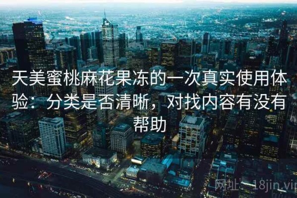 天美蜜桃麻花果冻的一次真实使用体验：分类是否清晰，对找内容有没有帮助