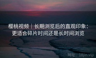 樱桃视频｜长期浏览后的直观印象：更适合碎片时间还是长时间浏览
