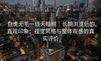 白虎无毛一线天暗网｜长期浏览后的直观印象：视觉风格与整体观感的真实评价