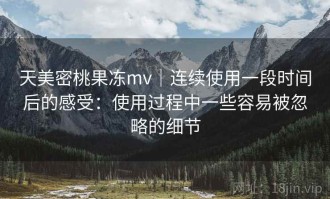 天美密桃果冻mv｜连续使用一段时间后的感受：使用过程中一些容易被忽略的细节