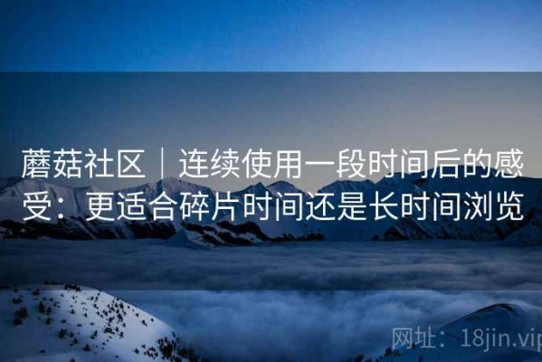 蘑菇社区｜连续使用一段时间后的感受：更适合碎片时间还是长时间浏览