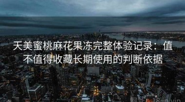 天美蜜桃麻花果冻完整体验记录：值不值得收藏长期使用的判断依据