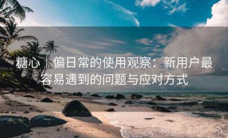 糖心｜偏日常的使用观察：新用户最容易遇到的问题与应对方式