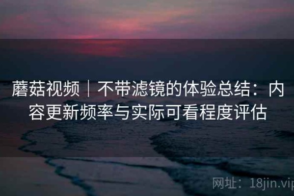 蘑菇视频｜不带滤镜的体验总结：内容更新频率与实际可看程度评估