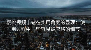 樱桃视频｜站在实用角度的整理：使用过程中一些容易被忽略的细节
