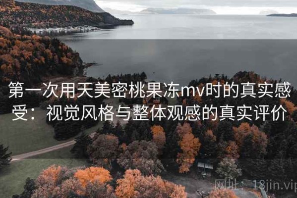 第一次用天美密桃果冻mv时的真实感受：视觉风格与整体观感的真实评价