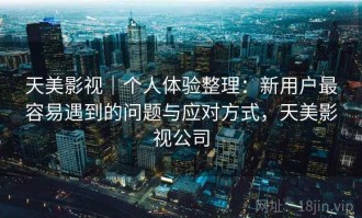 天美影视｜个人体验整理：新用户最容易遇到的问题与应对方式，天美影视公司