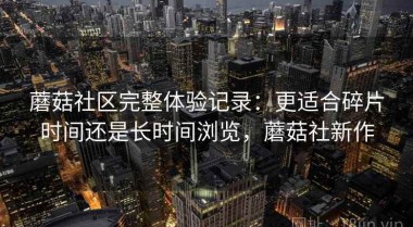 蘑菇社区完整体验记录：更适合碎片时间还是长时间浏览，蘑菇社新作