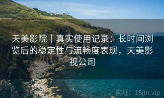 天美影院｜真实使用记录：长时间浏览后的稳定性与流畅度表现，天美影视公司