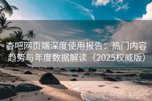 杏吧网页端深度使用报告：热门内容趋势与年度数据解读（2025权威版）