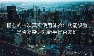 糖心的一次真实使用体验：功能设置是否复杂，对新手是否友好