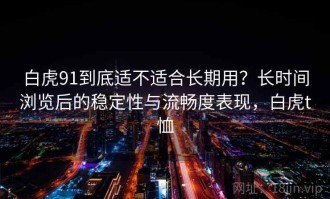 白虎91到底适不适合长期用？长时间浏览后的稳定性与流畅度表现，白虎t恤