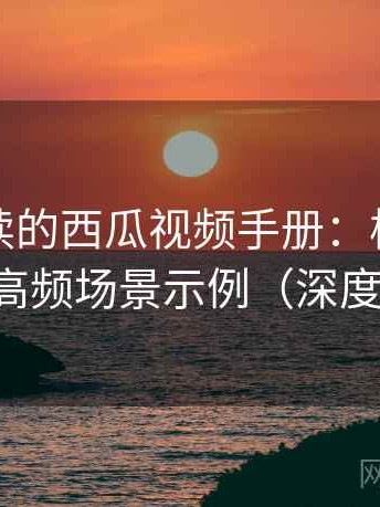 新手必读的西瓜视频手册：核心模块拆解与高频场景示例（深度评估版）