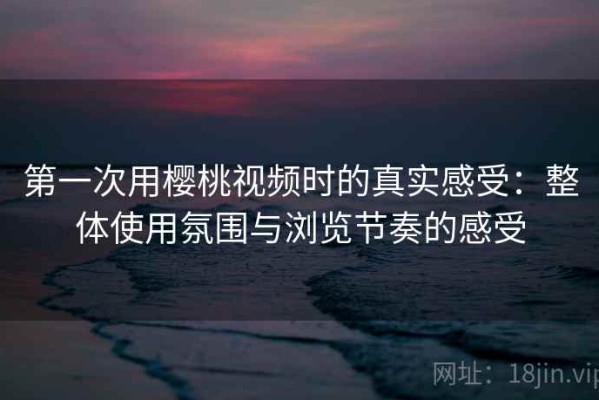 第一次用樱桃视频时的真实感受：整体使用氛围与浏览节奏的感受