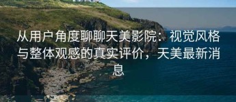 从用户角度聊聊天美影院：视觉风格与整体观感的真实评价，天美最新消息