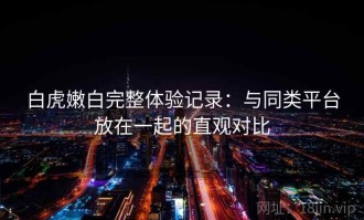 白虎嫩白完整体验记录：与同类平台放在一起的直观对比