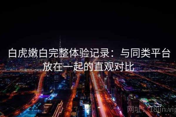 白虎嫩白完整体验记录：与同类平台放在一起的直观对比