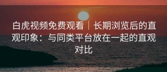 白虎视频免费观看｜长期浏览后的直观印象：与同类平台放在一起的直观对比