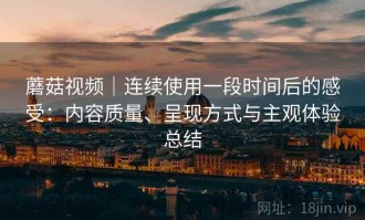 蘑菇视频｜连续使用一段时间后的感受：内容质量、呈现方式与主观体验总结