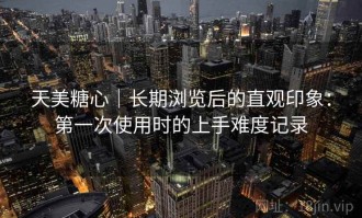 天美糖心｜长期浏览后的直观印象：第一次使用时的上手难度记录