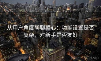 从用户角度聊聊糖心：功能设置是否复杂，对新手是否友好