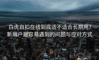 白虎自扣在线到底适不适合长期用？新用户最容易遇到的问题与应对方式