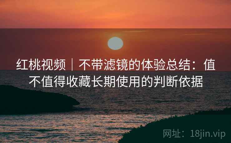 红桃视频|不带滤镜的体验总结:值不值得收藏长期使用的判断依据 红桃视频|不带滤镜的体验总结:值不值得收藏长期使用的判断依据