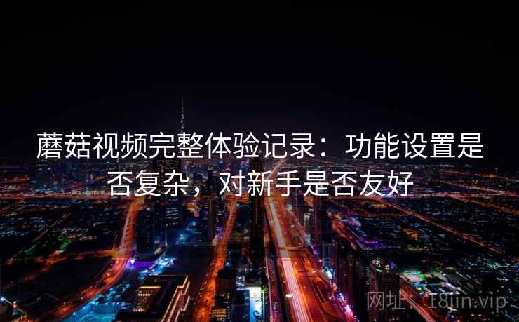 蘑菇视频完整体验记录:功能设置是否复杂,对新手是否友好 蘑菇视频完整体验记录:功能设置是否复杂,对新手是否友好