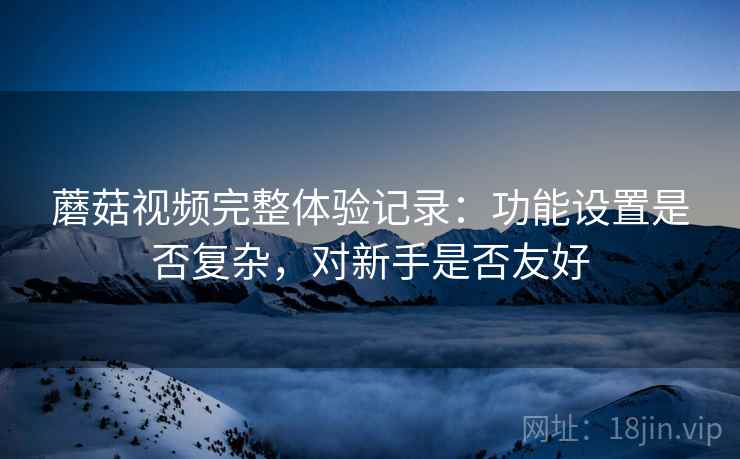 蘑菇视频完整体验记录:功能设置是否复杂,对新手是否友好 蘑菇视频完整体验记录:功能设置是否复杂,对新手是否友好