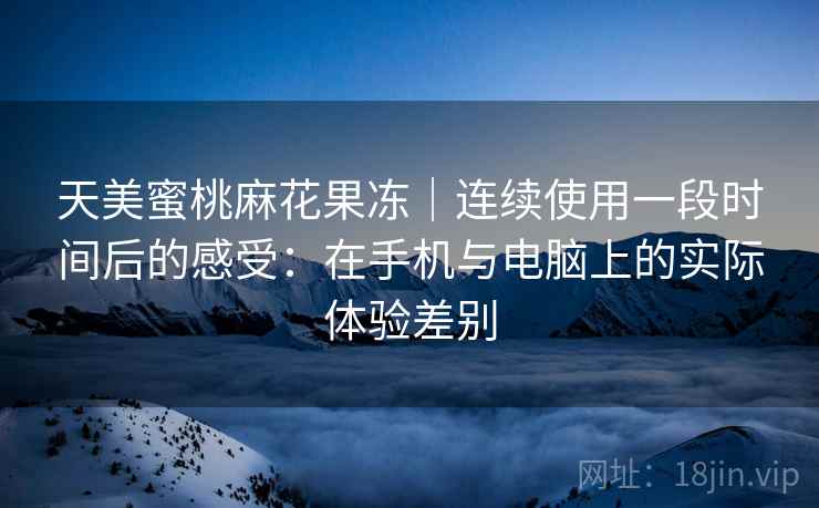 天美蜜桃麻花果冻|连续使用一段时间后的感受:在手机与电脑上的实际体验差别 天美蜜桃麻花果冻|连续使用一段时间后的感受:在手机与电脑上的实际体验差别