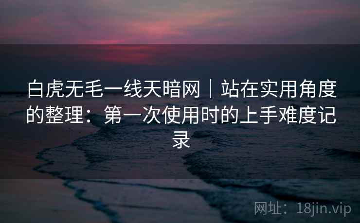 白虎无毛一线天暗网|站在实用角度的整理:第一次使用时的上手难度记录 白虎无毛一线天暗网|站在实用角度的整理:第一次使用时的上手难度记录
