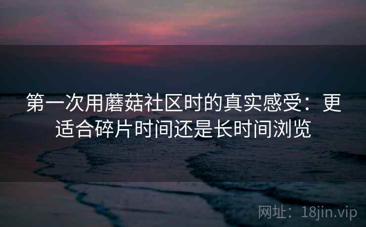 第一次用蘑菇社区时的真实感受:更适合碎片时间还是长时间浏览 第一次用蘑菇社区时的真实感受:更适合碎片时间还是长时间浏览