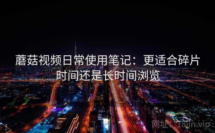 蘑菇视频日常使用笔记：更适合碎片时间还是长时间浏览