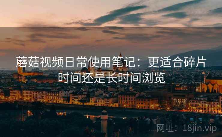 蘑菇视频日常使用笔记：更适合碎片时间还是长时间浏览